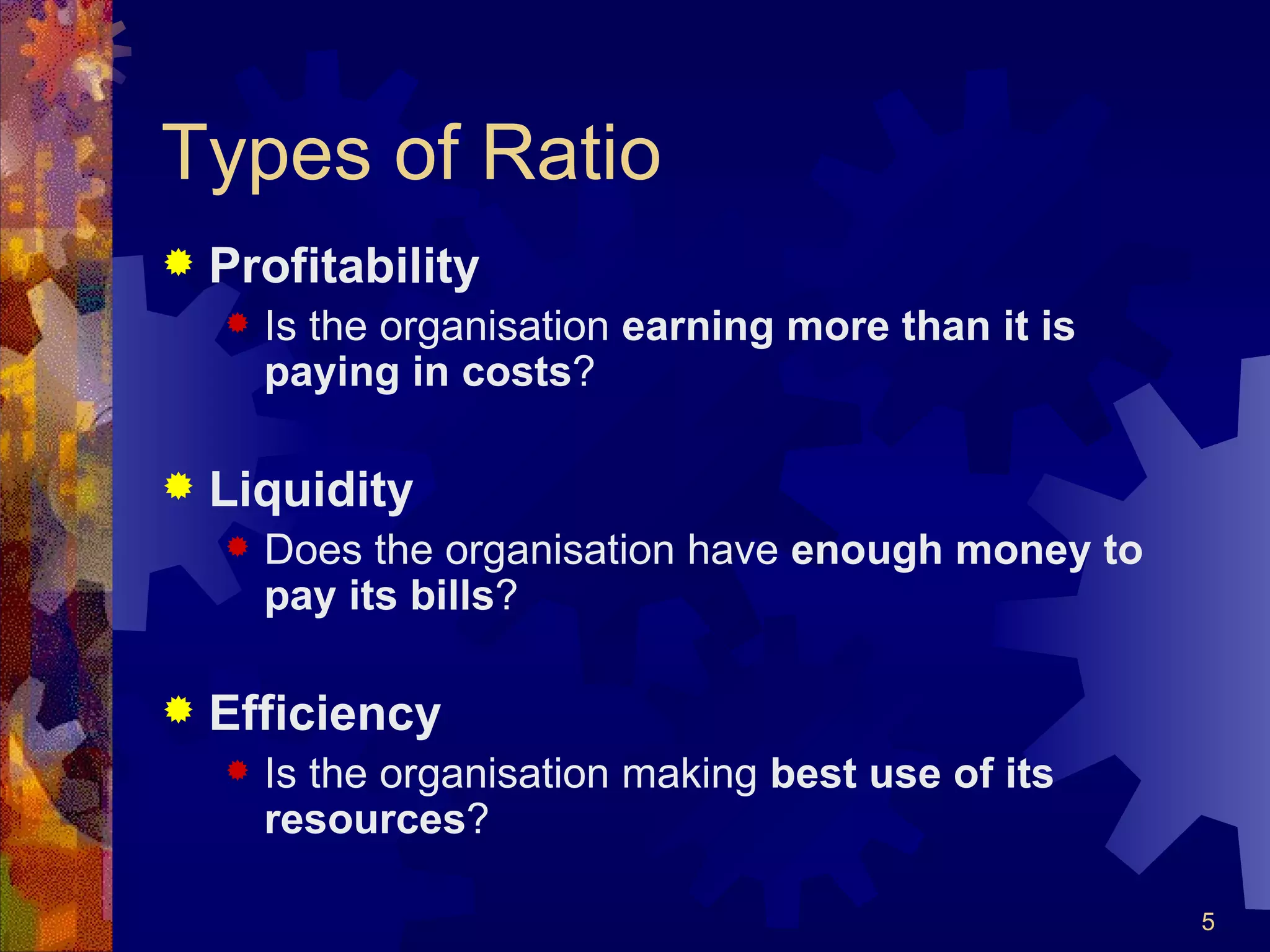 Types of Ratio Profitability Is the organisation  earning more than it is paying in costs ? Liquidity Does the organisation have  enough money to pay its bills ? Efficiency Is the organisation making  best use of its resources ? 