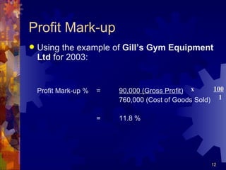 Profit Mark-up Using the example of  Gill’s Gym Equipment Ltd  for 2003: Profit Mark-up %  = 90,000 (Gross Profit) 760,000 (Cost of Goods Sold) = 11.8 % x  100   1 