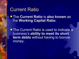 Current Ratio The  Current Ratio  is  also known  as the  Working Capital Ratio . The Current Ratio is used to indicate a business’s  ability to meet its short term debts  without having to borrow money. 