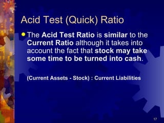 Acid Test (Quick) Ratio The  Acid Test Ratio  is  similar  to the  Current Ratio  although it takes into account the fact that  stock may take some time to be turned into cash . (Current Assets - Stock) : Current Liabilities 