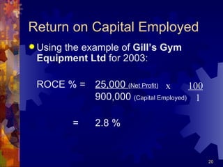 Return on Capital Employed Using the example of  Gill’s Gym Equipment Ltd  for 2003: ROCE % =  25,000  (Net Profit)   900,000  (Capital Employed) = 2.8 % x  100   1 