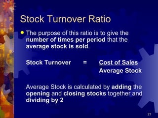 Stock Turnover Ratio The purpose of this ratio is to give the  number of times per period  that the  average stock is sold . Stock Turnover = Cost of Sales Average Stock Average Stock is calculated by  adding  the  opening  and  closing stocks  together and  dividing by 2 