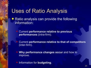 Uses of Ratio Analysis Ratio analysis can provide the following information: Current  performance relative to previous performances  (intra-firm). Current  performance relative to that of competitors  (inter-firm). Why performance changes occur  and how to improve. Information for  budgeting . 