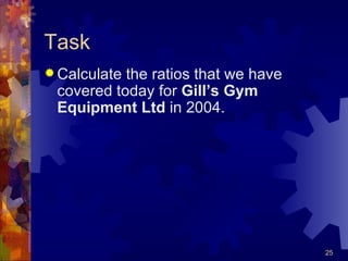 Task Calculate the ratios that we have covered today for  Gill’s Gym Equipment Ltd  in 2004. 