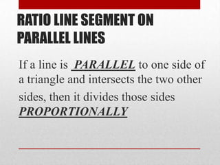 RATIO LINE SEGMENT ON
PARALLEL LINES
If a line is PARALLEL to one side of
a triangle and intersects the two other
sides, then it divides those sides
PROPORTIONALLY
 