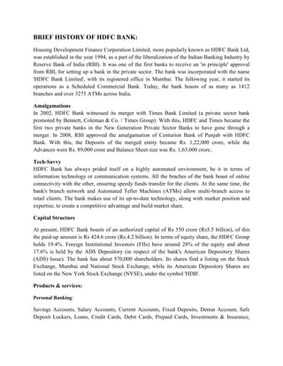 BRIEF HISTORY OF HDFC BANK:
Housing Development Finance Corporation Limited, more popularly known as HDFC Bank Ltd,
was established in the year 1994, as a part of the liberalization of the Indian Banking Industry by
Reserve Bank of India (RBI). It was one of the first banks to receive an 'in principle' approval
from RBI, for setting up a bank in the private sector. The bank was incorporated with the name
'HDFC Bank Limited', with its registered office in Mumbai. The following year, it started its
operations as a Scheduled Commercial Bank. Today, the bank boasts of as many as 1412
branches and over 3275 ATMs across India.

Amalgamations
In 2002, HDFC Bank witnessed its merger with Times Bank Limited (a private sector bank
promoted by Bennett, Coleman & Co. / Times Group). With this, HDFC and Times became the
first two private banks in the New Generation Private Sector Banks to have gone through a
merger. In 2008, RBI approved the amalgamation of Centurion Bank of Punjab with HDFC
Bank. With this, the Deposits of the merged entity became Rs. 1,22,000 crore, while the
Advances were Rs. 89,000 crore and Balance Sheet size was Rs. 1,63,000 crore..

Tech-Savvy
HDFC Bank has always prided itself on a highly automated environment, be it in terms of
information technology or communication systems. All the braches of the bank boast of online
connectivity with the other, ensuring speedy funds transfer for the clients. At the same time, the
bank's branch network and Automated Teller Machines (ATMs) allow multi-branch access to
retail clients. The bank makes use of its up-to-date technology, along with market position and
expertise, to create a competitive advantage and build market share.

Capital Structure

At present, HDFC Bank boasts of an authorized capital of Rs 550 crore (Rs5.5 billion), of this
the paid-up amount is Rs 424.6 crore (Rs.4.2 billion). In terms of equity share, the HDFC Group
holds 19.4%. Foreign Institutional Investors (FIIs) have around 28% of the equity and about
17.6% is held by the ADS Depository (in respect of the bank's American Depository Shares
(ADS) Issue). The bank has about 570,000 shareholders. Its shares find a listing on the Stock
Exchange, Mumbai and National Stock Exchange, while its American Depository Shares are
listed on the New York Stock Exchange (NYSE), under the symbol 'HDB'.

Products & services:

Personal Banking:

Savings Accounts, Salary Accounts, Current Accounts, Fixed Deposits, Demat Account, Safe
Deposit Lockers, Loans, Credit Cards, Debit Cards, Prepaid Cards, Investments & Insurance,
 