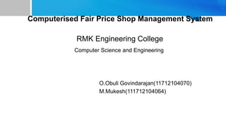 Computerised Fair Price Shop Management System
RMK Engineering College
Computer Science and Engineering
O.Obuli Govindarajan(11712104070)
M.Mukesh(111712104064)
 