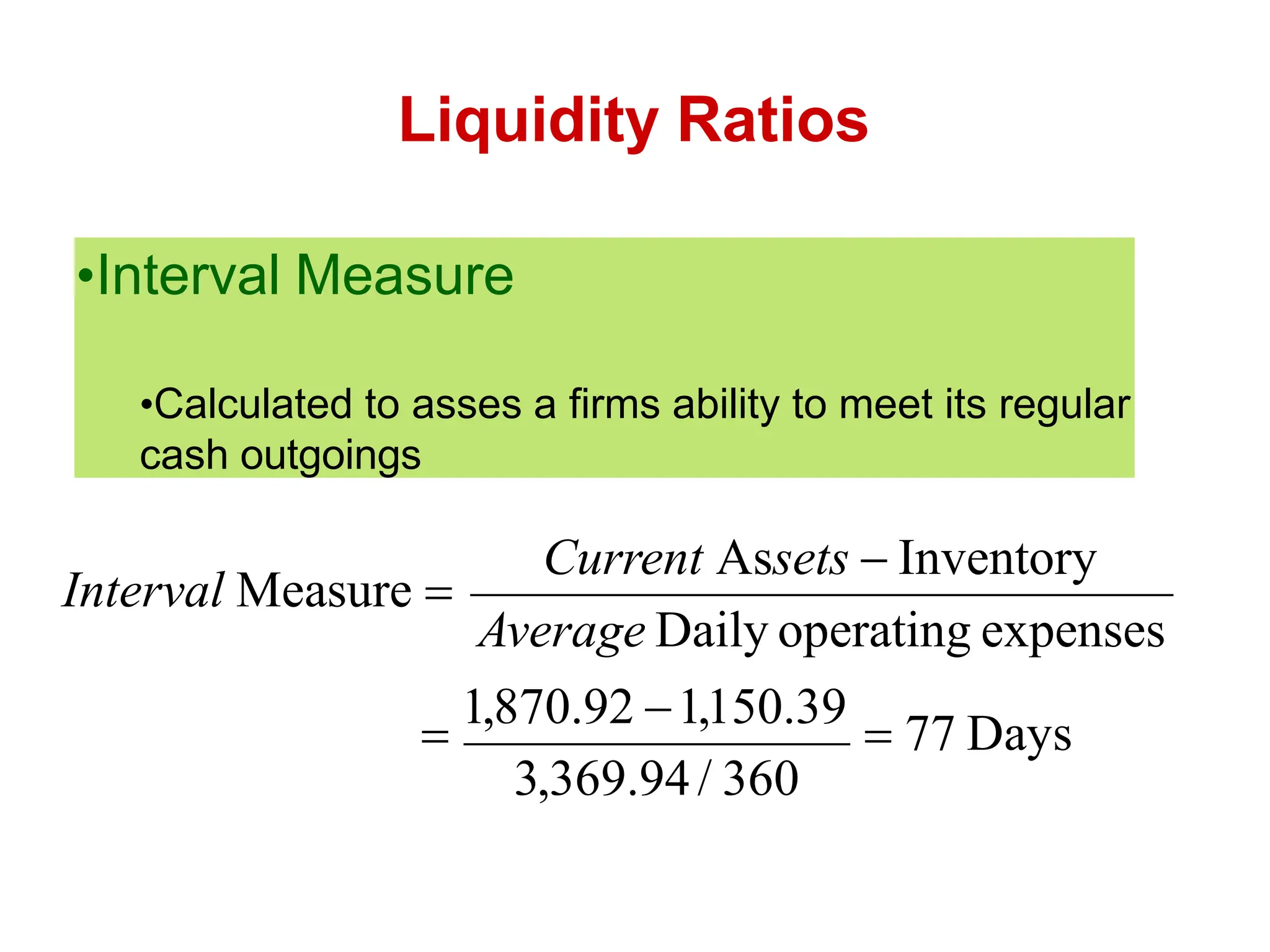 Liquidity Ratios

1,870.92 1,150.39
 77 Days
3,369.94/ 360
Average Daily operating expenses
Current Assets  Inventory
Interval Measure 
•Interval Measure
•Calculated to asses a firms ability to meet its regular
cash outgoings
 