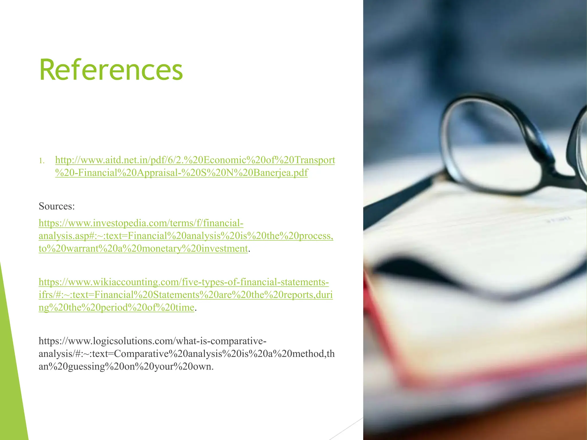 References
1. http://www.aitd.net.in/pdf/6/2.%20Economic%20of%20Transport
%20-Financial%20Appraisal-%20S%20N%20Banerjea.pdf
Sources:
https://www.investopedia.com/terms/f/financial-
analysis.asp#:~:text=Financial%20analysis%20is%20the%20process,
to%20warrant%20a%20monetary%20investment.
https://www.wikiaccounting.com/five-types-of-financial-statements-
ifrs/#:~:text=Financial%20Statements%20are%20the%20reports,duri
ng%20the%20period%20of%20time.
https://www.logicsolutions.com/what-is-comparative-
analysis/#:~:text=Comparative%20analysis%20is%20a%20method,th
an%20guessing%20on%20your%20own.
 