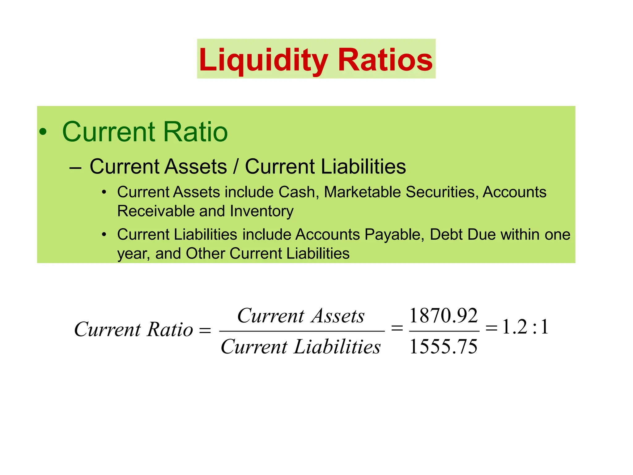 Liquidity Ratios
• Current Ratio
– Current Assets / Current Liabilities
• Current Assets include Cash, Marketable Securities, Accounts
Receivable and Inventory
• Current Liabilities include Accounts Payable, Debt Due within one
year, and Other Current Liabilities
Current Assets

1870.92
 1.2 :1
Current Liabilities 1555.75
Current Ratio 
 