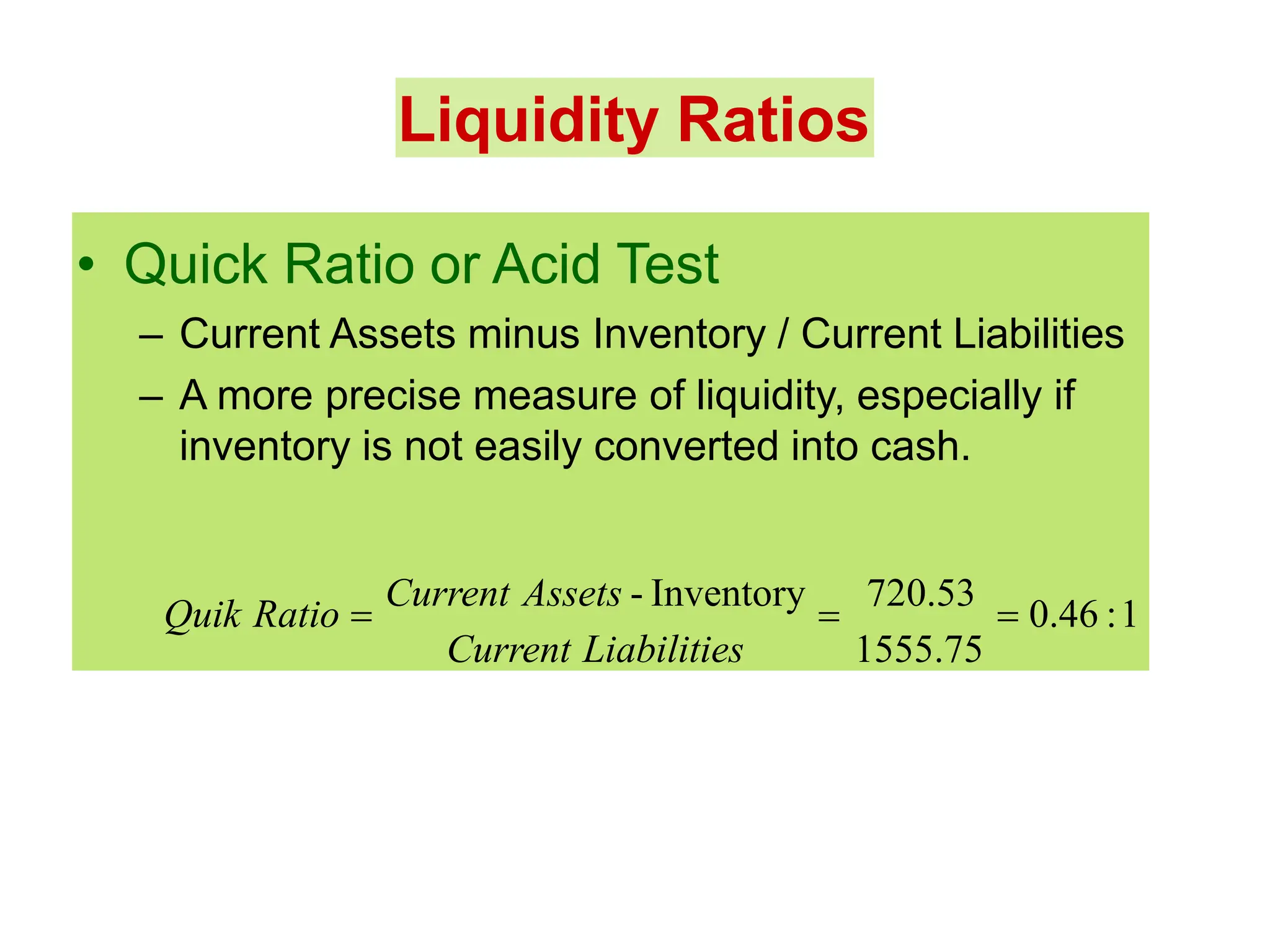 Liquidity Ratios
• Quick Ratio or Acid Test
– Current Assets minus Inventory / Current Liabilities
– A more precise measure of liquidity, especially if
inventory is not easily converted into cash.
Quik Ratio 
Current Assets - Inventory

720.53
 0.46 :1
Current Liabilities 1555.75
 