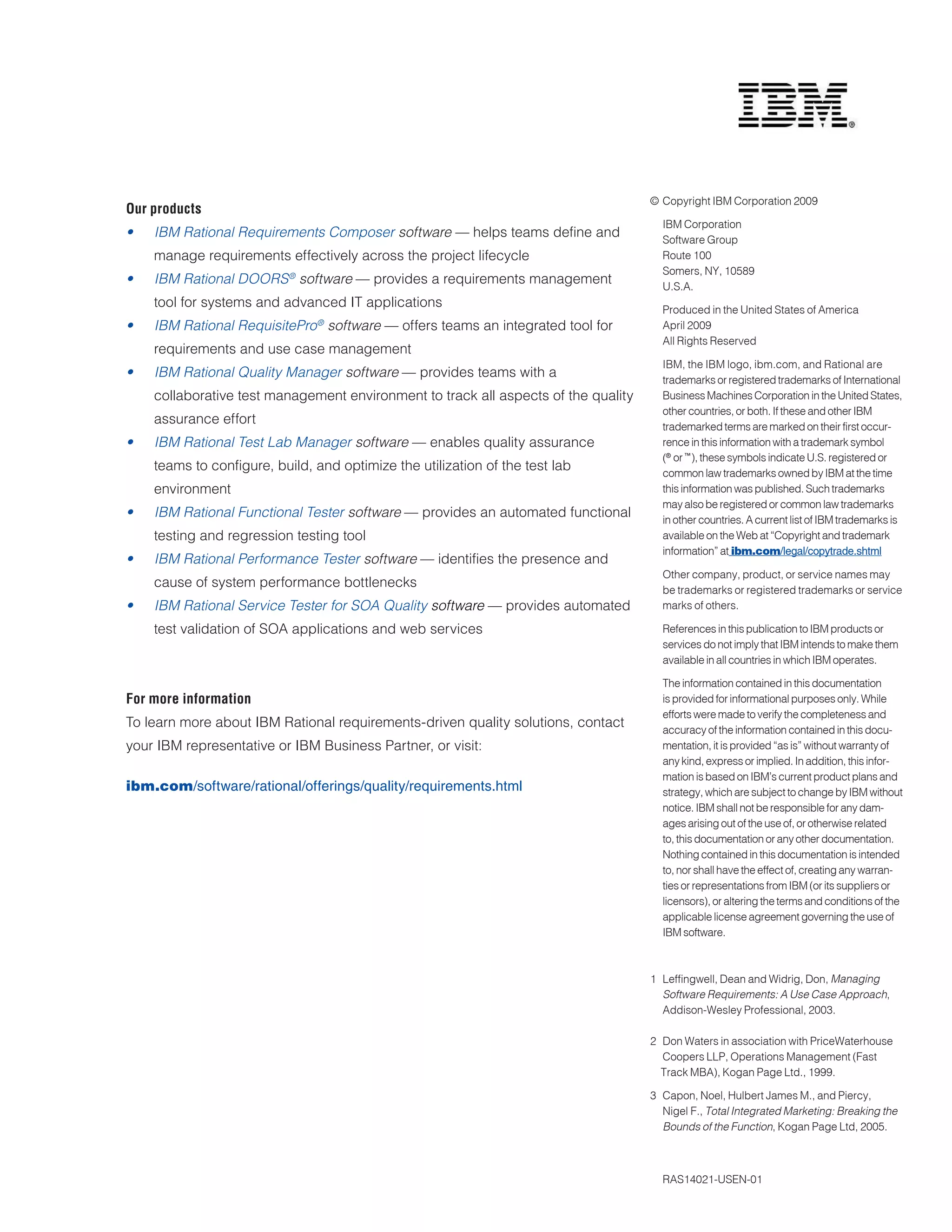 © Copyright IBM Corporation 2009
Our products
                                                                                       IBM Corporation
•	   IBM	Rational	Requirements	Composer	software — helps teams define and              Software Group
     manage requirements effectively across the project lifecycle                      Route 100
                                                                                       Somers, NY, 10589
•	   IBM	Rational	DOORS®	software — provides a requirements management                 U.S.A.
     tool for systems and advanced IT applications                                     Produced in the United States of America
•	   IBM	Rational	RequisitePro®	software	— offers teams an integrated tool for         April 2009
                                                                                       All Rights Reserved
     requirements and use case management
                                                                                       IBM, the IBM logo, ibm.com, and Rational are
•	   IBM	Rational	Quality	Manager	software — provides teams with a                     trademarks or registered trademarks of International
     collaborative test management environment to track all aspects of the quality     Business Machines Corporation in the United States,
                                                                                       other countries, or both. If these and other IBM
     assurance effort                                                                  trademarked terms are marked on their first occur-
•	   IBM	Rational	Test	Lab	Manager	software	— enables quality assurance                rence in this information with a trademark symbol
                                                                                       (® or ™ ), these symbols indicate U.S. registered or
     teams to configure, build, and optimize the utilization of the test lab           common law trademarks owned by IBM at the time
     environment                                                                       this information was published. Such trademarks
                                                                                       may also be registered or common law trademarks
•	   IBM	Rational	Functional	Tester	software — provides an automated functional        in other countries. A current list of IBM trademarks is
     testing and regression testing tool                                               available on the Web at “Copyright and trademark
                                                                                       information” at ibm.com/legal/copytrade.shtml
•	   IBM	Rational	Performance	Tester	software — identifies the presence and
                                                                                       Other company, product, or service names may
     cause of system performance bottlenecks                                           be trademarks or registered trademarks or service
•	   IBM	Rational	Service	Tester	for	SOA	Quality	software — provides automated         marks of others.

     test validation of SOA applications and web services                              References in this publication to IBM products or
                                                                                       services do not imply that IBM intends to make them
                                                                                       available in all countries in which IBM operates.

                                                                                       The information contained in this documentation
For more information                                                                   is provided for informational purposes only. While
                                                                                       efforts were made to verify the completeness and
To learn more about IBM Rational requirements-driven quality solutions, contact        accuracy of the information contained in this docu-
your IBM representative or IBM Business Partner, or visit:                             mentation, it is provided “as is” without warranty of
                                                                                       any kind, express or implied. In addition, this infor-
                                                                                       mation is based on IBM’s current product plans and
ibm.com/software/rational/offerings/quality/requirements.html                          strategy, which are subject to change by IBM without
                                                                                       notice. IBM shall not be responsible for any dam-
                                                                                       ages arising out of the use of, or otherwise related
                                                                                       to, this documentation or any other documentation.
                                                                                       Nothing contained in this documentation is intended
                                                                                       to, nor shall have the effect of, creating any warran-
                                                                                       ties or representations from IBM (or its suppliers or
                                                                                       licensors), or altering the terms and conditions of the
                                                                                       applicable license agreement governing the use of
                                                                                       IBM software.



                                                                                     1 Leffingwell, Dean and Widrig, Don, Managing	
                                                                                     	 Software	Requirements:	A	Use	Case	Approach,
                                                                                       Addison-Wesley Professional, 2003.

                                                                                     2 Don Waters in association with PriceWaterhouse
                                                                                       Coopers LLP, Operations Management (Fast
                                                                                       Track MBA), Kogan Page Ltd., 1999.

                                                                                     3 Capon, Noel, Hulbert James M., and Piercy,
                                                                                       Nigel F., Total	Integrated	Marketing:	Breaking	the		
                                                                                     	 Bounds	of	the	Function, Kogan Page Ltd, 2005.



                                                                                       RAS14021-USEN-01
 