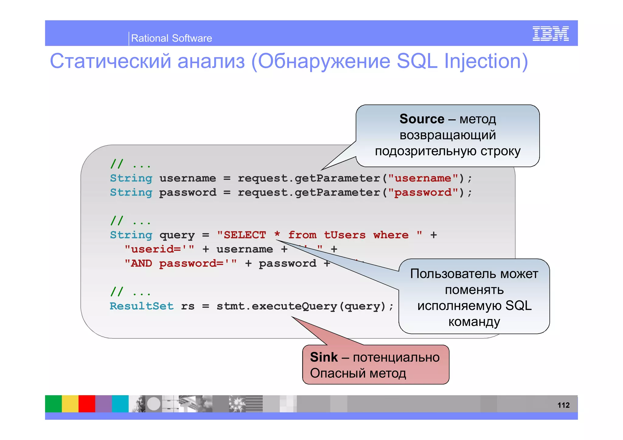 Rational Software

                                           SQL Injection)

                                           Source


// ...
String username = request.getParameter("username");
String password = request.getParameter("password");

// ...
String query = "SELECT * from tUsers where " +
  "userid='" + username + "' " +
  "AND password='" + password + "'";

// ...
ResultSet rs = stmt.executeQuery(query);              SQL


                            Sink


                                                            112
 