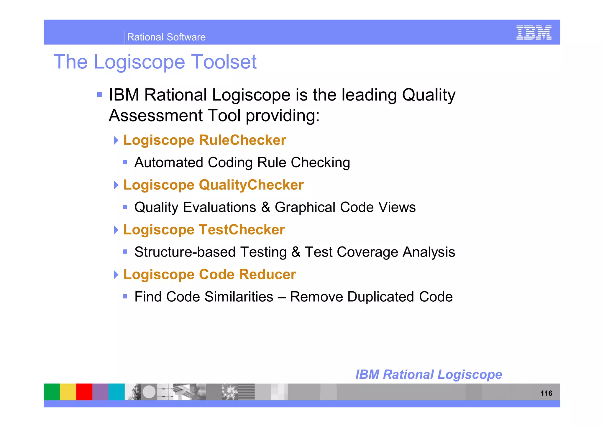 Rational Software

The Logiscope Toolset
     IBM Rational Logiscope is the leading Quality
     Assessment Tool providing:
       Logiscope RuleChecker
        Automated Coding Rule Checking
       Logiscope QualityChecker
        Quality Evaluations & Graphical Code Views
       Logiscope TestChecker
        Structure-based Testing & Test Coverage Analysis
       Logiscope Code Reducer
        Find Code Similarities – Remove Duplicated Code




                                         IBM Rational Logiscope
                                                                  116
 