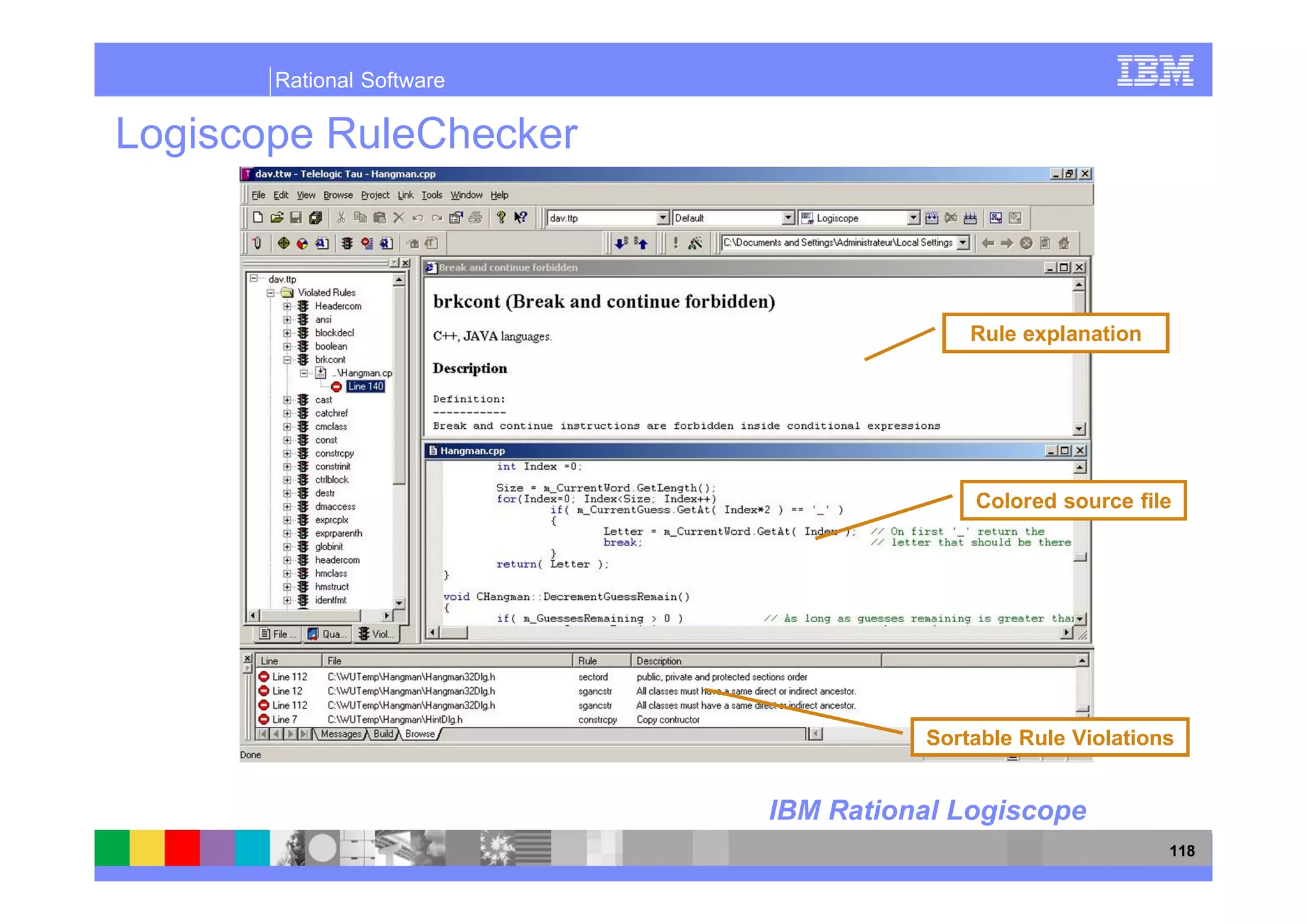 Rational Software

Logiscope RuleChecker



                                         Rule explanation




                                         Colored source file




                                     Sortable Rule Violations


                           IBM Rational Logiscope
                                                            118
 