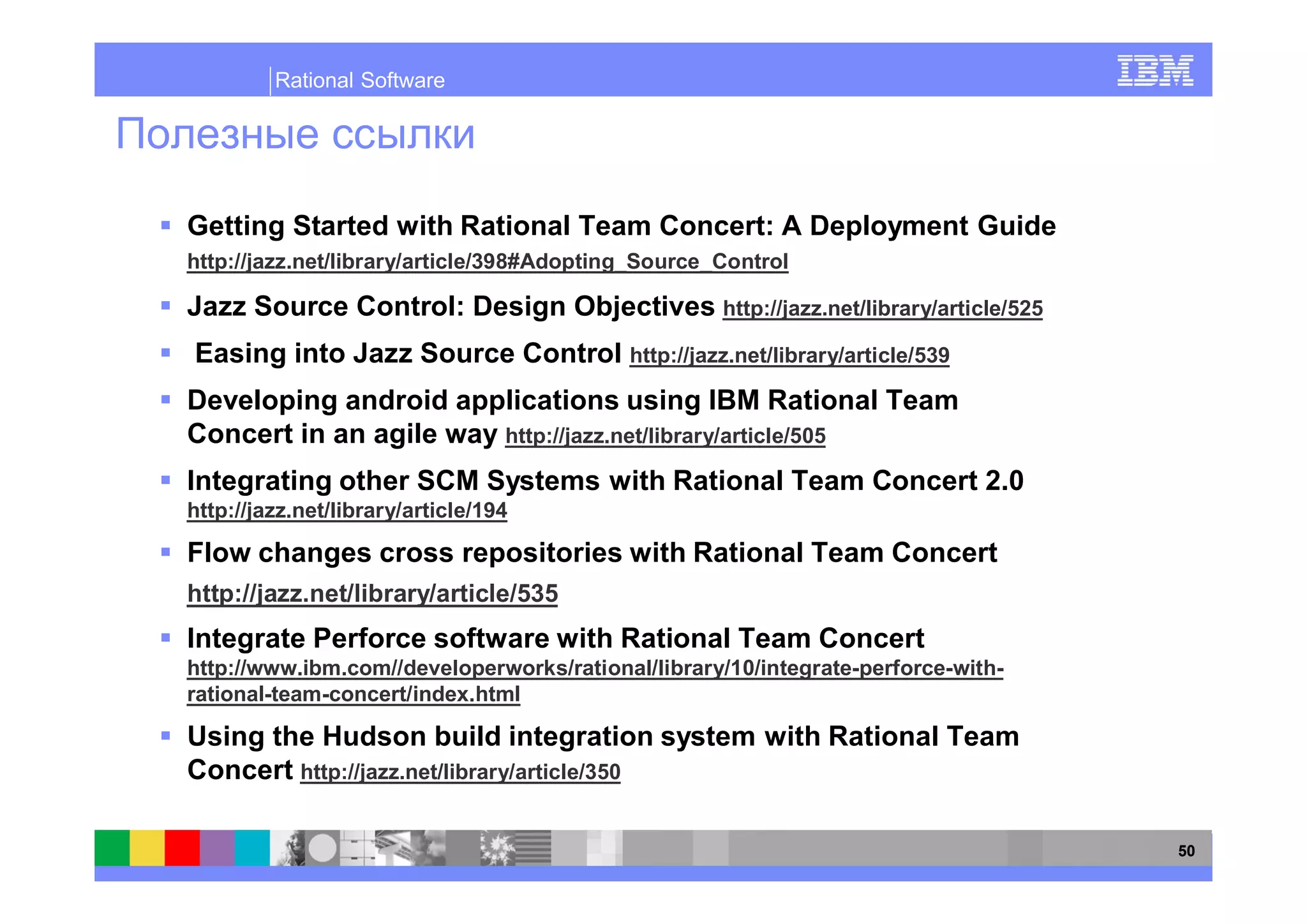 Rational Software




Getting Started with Rational Team Concert: A Deployment Guide
http://jazz.net/library/article/398#Adopting_Source_Control

Jazz Source Control: Design Objectives http://jazz.net/library/article/525
Easing into Jazz Source Control http://jazz.net/library/article/539
Developing android applications using IBM Rational Team
Concert in an agile way http://jazz.net/library/article/505
Integrating other SCM Systems with Rational Team Concert 2.0
http://jazz.net/library/article/194

Flow changes cross repositories with Rational Team Concert
http://jazz.net/library/article/535
Integrate Perforce software with Rational Team Concert
http://www.ibm.com//developerworks/rational/library/10/integrate-perforce-with-
rational-team-concert/index.html

Using the Hudson build integration system with Rational Team
Concert http://jazz.net/library/article/350

                                                                                  50
 