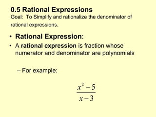 0.5 Rational ExpressionsGoal:  To Simplify and rationalize the denominator of rational expressions. Rational Expression: A rational expression is fraction whose numerator and denominator are polynomials For example: 