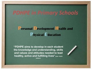 PDHPE in Primary Schools

    Personal Development Health and
          Physical Education

“PDHPE aims to develop in each student
the knowledge and understanding, skills
 and values and attitudes needed to lead
 healthy, active and fulfilling lives” (NSW PDHPE
                      Syllabus).
 