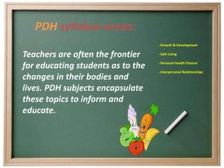 PDH syllabus areas:
                                   - Growth & Development

Teachers are often the frontier    - Safe Living


for educating students as to the   - Personal Health Choices

                                   - Interpersonal Relationships
changes in their bodies and
lives. PDH subjects encapsulate
these topics to inform and
educate.
 