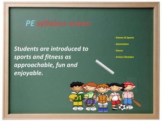 PE syllabus areas:
                             - Games & Sports

                             - Gymnastics

Students are introduced to   - Dance

sports and fitness as        - Active Lifestyles


approachable, fun and
enjoyable.
 