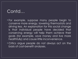 Contd…
• For example, suppose many people begin to
conserve more energy, lowering thermostats and
driving less. An explanation for this social change
is that individual people have decided that
conserving energy will help them achieve their
goals (for example, save money and live more
healthfully) and cause little inconvenience.
• Critics argue people do not always act on the
basis of cost-benefit analyses.
 