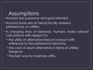 Assumptions
• Humans are purposive and goal oriented.
• Humans have sets of hierarchically ordered
preferences, or utilities.
• In choosing lines of behavior, humans make rational
calculations with respect to:
• the utility of alternative lines of conduct with
reference to the preference hierarchy
• the costs of each alternative in terms of utilities
foregone
• the best way to maximize utility.
 