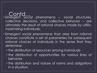 Contd…
• Emergent social phenomena -- social structures,
collective decisions, and collective behavior -- are
ultimately the result of rational choices made by utility-
maximizing individuals.
• Emergent social phenomena that arise from rational
choices constitute a set of parameters for subsequent
rational choices of individuals in the sense that they
determine:
• the distribution of resources among individuals
• the distribution of opportunities for various lines of
behavior
• the distribution and nature of norms and obligations
in a situation.
 