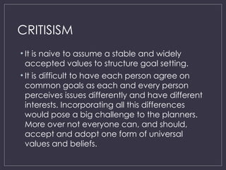 CRITISISM
• It is naive to assume a stable and widely
accepted values to structure goal setting.
• It is difficult to have each person agree on
common goals as each and every person
perceives issues differently and have different
interests. Incorporating all this differences
would pose a big challenge to the planners.
More over not everyone can, and should,
accept and adopt one form of universal
values and beliefs.
 
