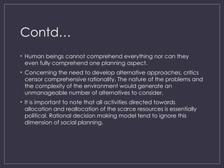 Contd…
• Human beings cannot comprehend everything nor can they
even fully comprehend one planning aspect.
• Concerning the need to develop alternative approaches, critics
censor comprehensive rationality. The nature of the problems and
the complexity of the environment would generate an
unmanageable number of alternatives to consider.
• It is important to note that all activities directed towards
allocation and reallocation of the scarce resources is essentially
political. Rational decision making model tend to ignore this
dimension of social planning.
 