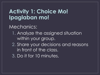 Activity 1: Choice Mo!
Ipaglaban mo!
Mechanics:
1. Analyze the assigned situation
within your group.
2. Share your decisions and reasons
in front of the class.
3. Do it for 10 minutes.
 