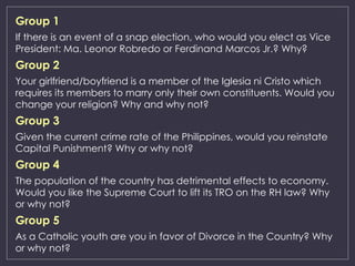Group 1
If there is an event of a snap election, who would you elect as Vice
President: Ma. Leonor Robredo or Ferdinand Marcos Jr.? Why?
Group 2
Your girlfriend/boyfriend is a member of the Iglesia ni Cristo which
requires its members to marry only their own constituents. Would you
change your religion? Why and why not?
Group 3
Given the current crime rate of the Philippines, would you reinstate
Capital Punishment? Why or why not?
Group 4
The population of the country has detrimental effects to economy.
Would you like the Supreme Court to lift its TRO on the RH law? Why
or why not?
Group 5
As a Catholic youth are you in favor of Divorce in the Country? Why
or why not?
 