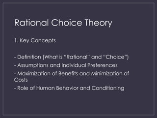 Rational Choice Theory
1. Key Concepts
- Definition (What is “Rational” and “Choice”)
- Assumptions and Individual Preferences
- Maximization of Benefits and Minimization of
Costs
- Role of Human Behavior and Conditioning
 