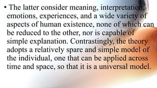 • The latter consider meaning, interpretation,
emotions, experiences, and a wide variety of
aspects of human existence, none of which can
be reduced to the other, nor is capable of
simple explanation. Contrastingly, the theory
adopts a relatively spare and simple model of
the individual, one that can be applied across
time and space, so that it is a universal model.
 