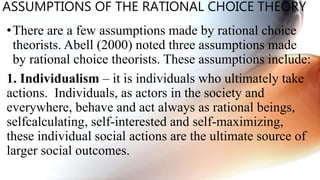 ASSUMPTIONS OF THE RATIONAL CHOICE THEORY
•There are a few assumptions made by rational choice
theorists. Abell (2000) noted three assumptions made
by rational choice theorists. These assumptions include:
1. Individualism – it is individuals who ultimately take
actions. Individuals, as actors in the society and
everywhere, behave and act always as rational beings,
selfcalculating, self-interested and self-maximizing,
these individual social actions are the ultimate source of
larger social outcomes.
 