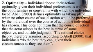 2. Optimality – Individual choose their actions
optimally, given their individual preferences as well as
the opportunities or constraints with which the individual
faced. Abell (2000) defines optimality as taking place
when no other course of social action would be preferred
by the individual over the course of action the individual
has chosen. This does not mean that the course of action
that the actor adopts is the best in terms of some
objective, and outside judgment. The rational choice
theory, therefore assumes, according to Abell (2000), that
individuals “do the best they can, given their
circumstances as they see them”.
 