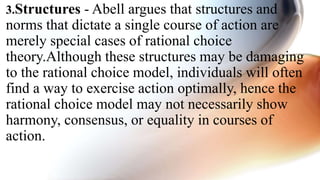 3.Structures - Abell argues that structures and
norms that dictate a single course of action are
merely special cases of rational choice
theory.Although these structures may be damaging
to the rational choice model, individuals will often
find a way to exercise action optimally, hence the
rational choice model may not necessarily show
harmony, consensus, or equality in courses of
action.
 