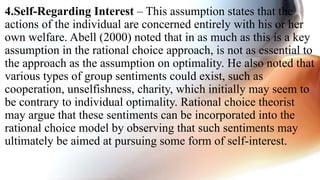 4.Self-Regarding Interest – This assumption states that the
actions of the individual are concerned entirely with his or her
own welfare. Abell (2000) noted that in as much as this is a key
assumption in the rational choice approach, is not as essential to
the approach as the assumption on optimality. He also noted that
various types of group sentiments could exist, such as
cooperation, unselfishness, charity, which initially may seem to
be contrary to individual optimality. Rational choice theorist
may argue that these sentiments can be incorporated into the
rational choice model by observing that such sentiments may
ultimately be aimed at pursuing some form of self-interest.
 