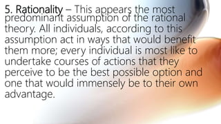 5. Rationality – This appears the most
predominant assumption of the rational
theory. All individuals, according to this
assumption act in ways that would benefit
them more; every individual is most like to
undertake courses of actions that they
perceive to be the best possible option and
one that would immensely be to their own
advantage.
 