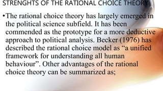 STRENGHTS OF THE RATIONAL CHOICE THEORY
•The rational choice theory has largely emerged in
the political science subfield. It has been
commended as the prototype for a more deductive
approach to political analysis. Becker (1976) has
described the rational choice model as “a unified
framework for understanding all human
behaviour”. Other advantages of the rational
choice theory can be summarized as;
 
