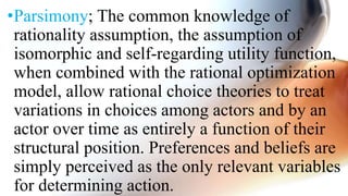 •Parsimony; The common knowledge of
rationality assumption, the assumption of
isomorphic and self-regarding utility function,
when combined with the rational optimization
model, allow rational choice theories to treat
variations in choices among actors and by an
actor over time as entirely a function of their
structural position. Preferences and beliefs are
simply perceived as the only relevant variables
for determining action.
 