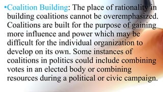 •Coalition Building: The place of rationality in
building coalitions cannot be overemphasized.
Coalitions are built for the purpose of gaining
more influence and power which may be
difficult for the individual organization to
develop on its own. Some instances of
coalitions in politics could include combining
votes in an elected body or combining
resources during a political or civic campaign.
 