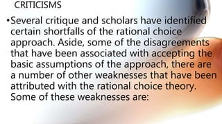 CRITICISMS
•Several critique and scholars have identified
certain shortfalls of the rational choice
approach. Aside, some of the disagreements
that have been associated with accepting the
basic assumptions of the approach, there are
a number of other weaknesses that have been
attributed with the rational choice theory.
Some of these weaknesses are:
 