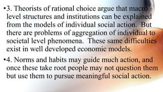•3. Theorists of rational choice argue that macro
level structures and institutions can be explained
from the models of individual social action. But
there are problems of aggregation of individual to
societal level phenomena. These same difficulties
exist in well developed economic models.
•4. Norms and habits may guide much action, and
once these take root people may not question them
but use them to pursue meaningful social action.
 