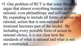 •5. One problem of RCT is that some theorists
argue that almost everything humans do is
rational, even philanthropy and self-sacrifice.
By expanding to include all forms of action as
rational, action that is non-rational or
irrational becomes part of the model. By
including every possible form of action in
rational choice, it is not clear how the
standards of what is rational and what is not
are constructed.
 
