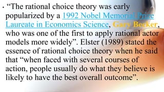 • “The rational choice theory was early
popularized by a 1992 Nobel Memorial Prize
Laureate in Economics Science, Gary Becker,
who was one of the first to apply rational actor
models more widely”. Elster (1989) stated the
essence of rational choice theory when he said
that “when faced with several courses of
action, people usually do what they believe is
likely to have the best overall outcome”.
 