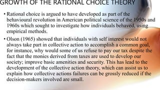 GROWTH OF THE RATIONAL CHOICE THEORY
• Rational choice is argued to have developed as part of the
behavioural revolution in American political science of the 1950s and
1960s which sought to investigate how individuals behaved, using
empirical methods.
• Olson (1965) showed that individuals with self interest would not
always take part in collective action to accomplish a common goal,
for instance, why would some of us refuse to pay our tax despite the
fact that the monies derived from taxes are used to develop our
society; improve basic amenities and security. This has lead to the
development of the collective action theory, which can assist us to
explain how collective actions failures can be grossly reduced if the
decision-makers involved are small.
 