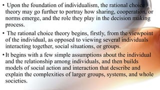 • Upon the foundation of individualism, the rational choice
theory may go further to portray how sharing, cooperation, or
norms emerge, and the role they play in the decision making
process.
• The rational choice theory begins, firstly, from the viewpoint
of the individual, as opposed to viewing several individuals
interacting together, social situations, or groups.
•It begins with a few simple assumptions about the individual
and the relationship among individuals, and then builds
models of social action and interaction that describe and
explain the complexities of larger groups, systems, and whole
societies.
 