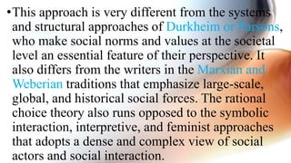 •This approach is very different from the systems
and structural approaches of Durkheim or Parsons,
who make social norms and values at the societal
level an essential feature of their perspective. It
also differs from the writers in the Marxian and
Weberian traditions that emphasize large-scale,
global, and historical social forces. The rational
choice theory also runs opposed to the symbolic
interaction, interpretive, and feminist approaches
that adopts a dense and complex view of social
actors and social interaction.
 