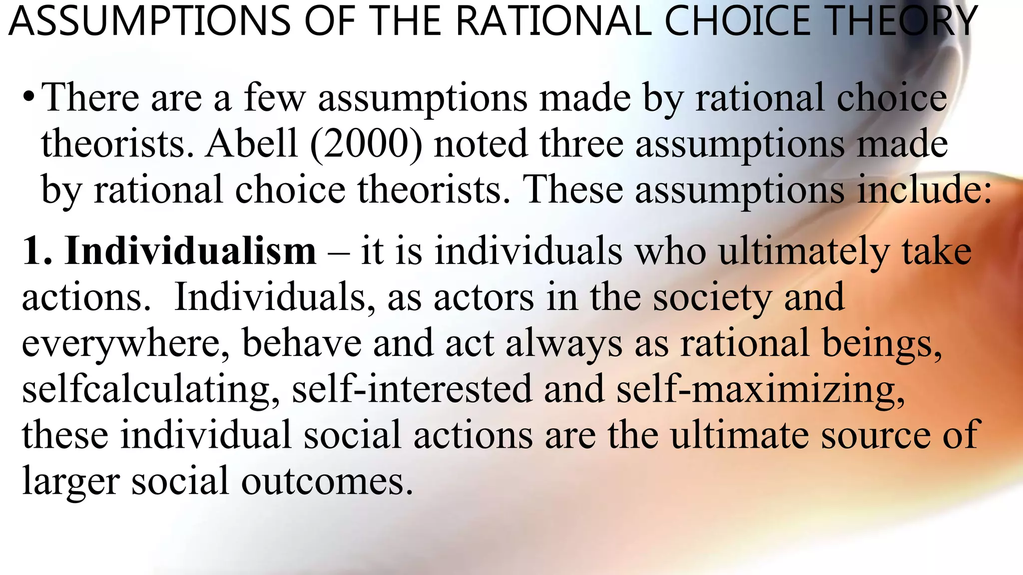 ASSUMPTIONS OF THE RATIONAL CHOICE THEORY
•There are a few assumptions made by rational choice
theorists. Abell (2000) noted three assumptions made
by rational choice theorists. These assumptions include:
1. Individualism – it is individuals who ultimately take
actions. Individuals, as actors in the society and
everywhere, behave and act always as rational beings,
selfcalculating, self-interested and self-maximizing,
these individual social actions are the ultimate source of
larger social outcomes.
 