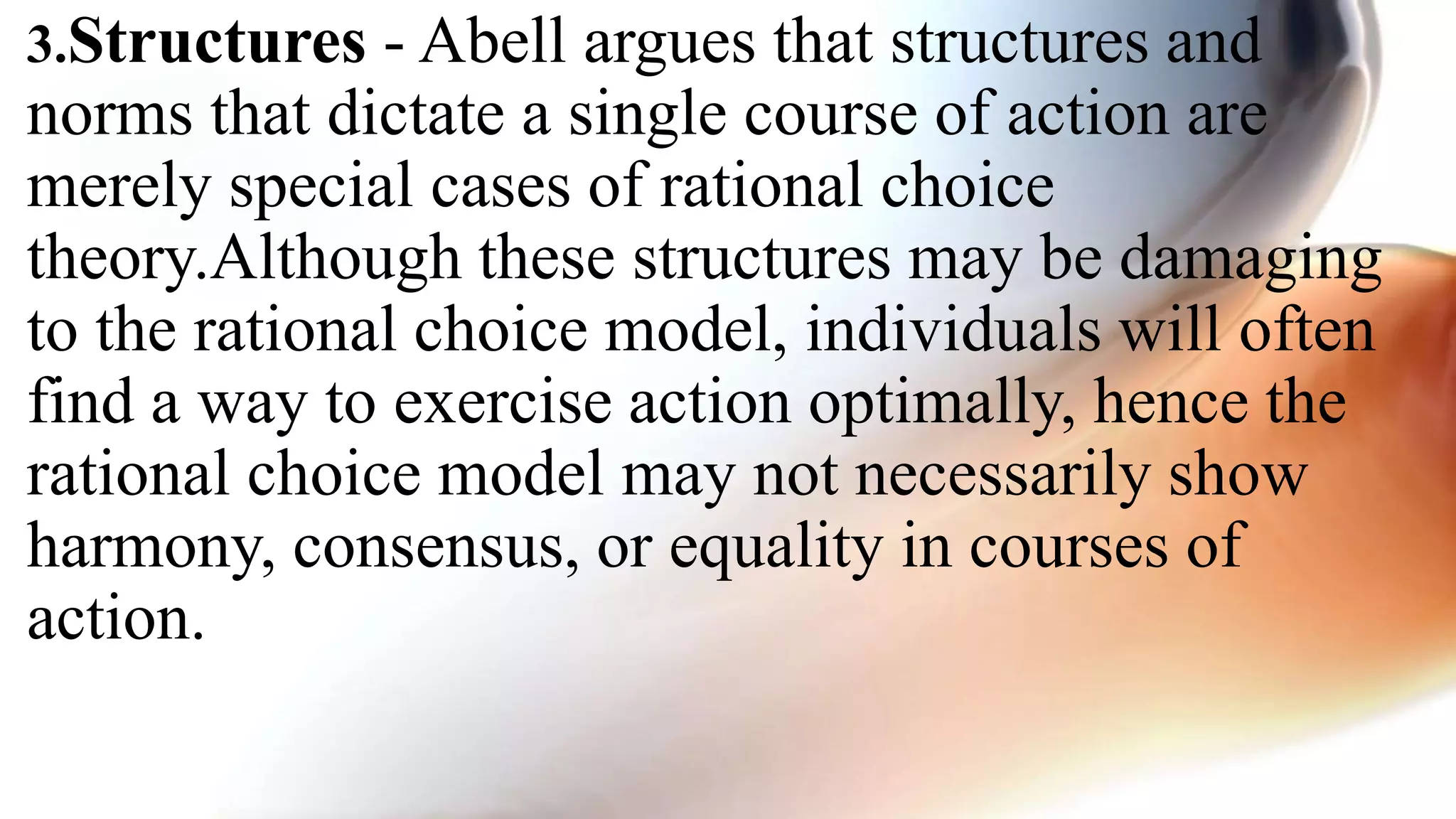 3.Structures - Abell argues that structures and
norms that dictate a single course of action are
merely special cases of rational choice
theory.Although these structures may be damaging
to the rational choice model, individuals will often
find a way to exercise action optimally, hence the
rational choice model may not necessarily show
harmony, consensus, or equality in courses of
action.
 